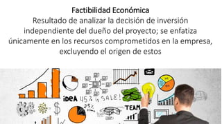 Factibilidad Económica
Resultado de analizar la decisión de inversión
independiente del dueño del proyecto; se enfatiza
únicamente en los recursos comprometidos en la empresa,
excluyendo el origen de estos
 