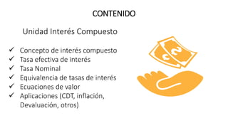 Unidad Interés Compuesto
 Concepto de interés compuesto
 Tasa efectiva de interés
 Tasa Nominal
 Equivalencia de tasas de interés
 Ecuaciones de valor
 Aplicaciones (CDT, inflación,
Devaluación, otros)
CONTENIDO
 