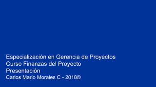 Especialización en Gerencia de Proyectos
Curso Finanzas del Proyecto
Presentación
Carlos Mario Morales C - 2018©
 