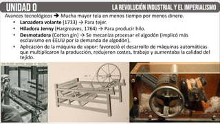 Avances tecnológicos  Mucha mayor tela en menos tiempo por menos dinero.
• Lanzadera volante (1733) → Para tejer.
• Hiladora Jenny (Hargreaves, 1764) → Para producir hilo.
• Desmotadora (Cotton gin) → Se mecaniza procesar el algodón (implicó más
esclavismo en EEUU por la demanda de algodón).
• Aplicación de la máquina de vapor: favoreció el desarrollo de máquinas automáticas
que multiplicaron la producción, redujeron costes, trabajo y aumentaba la calidad del
tejido.
 
