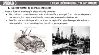 1. Nuevas fuentes de energía: electricidad y petróleo.
• Electricidad: comenzó como curiosidad científica, y se aplicó en la industria para la
maquinaria, los nuevos medios de transporte, electrodomésticos, etc.
• Petróleo combustible para los motores de explosión, y también para la industria
petroquímica como materia prima (plásticos, por ejemplo).
1. Nuevas fuentes de energía e industrias
 