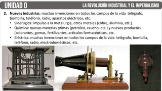 2. Nuevas industrias: muchas invenciones en todos los campos de la vida telégrafo,
bombilla, teléfono, radio, aparatos eléctricos, etc.
• Siderúgica: impulso a la metalurgia, otros metales (cobre, alumnio, etc.).
• Química: nuevas materias primas (petróleo, caucho, etc.) y nuevos productos
(colorantes, gomas, fertilizantes, artículos farmacéuticos, etc.
• Eléctrica: muchas invenciones en todos los campos de la vida telégrafo, bombilla,
teléfono, radio, electrodomésticos, etc.
 