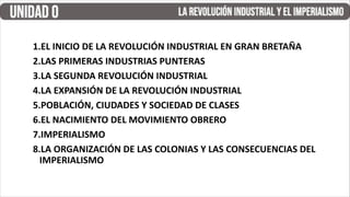 1.EL INICIO DE LA REVOLUCIÓN INDUSTRIAL EN GRAN BRETAÑA
2.LAS PRIMERAS INDUSTRIAS PUNTERAS
3.LA SEGUNDA REVOLUCIÓN INDUSTRIAL
4.LA EXPANSIÓN DE LA REVOLUCIÓN INDUSTRIAL
5.POBLACIÓN, CIUDADES Y SOCIEDAD DE CLASES
6.EL NACIMIENTO DEL MOVIMIENTO OBRERO
7.IMPERIALISMO
8.LA ORGANIZACIÓN DE LAS COLONIAS Y LAS CONSECUENCIAS DEL
IMPERIALISMO
 