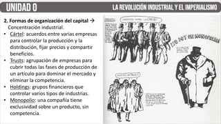 2. Formas de organización del capital à
Concentración industrial.
• Cártel: acuerdos entre varias empresas
para controlar la producción y la
distribución, fijar precios y compartir
beneficios.
• Trusts: agrupación de empresas para
cubrir todas las fases de producción de
un artículo para dominar el mercado y
eliminar la competencia.
• Holdings: grupos financieros que
controlar varios tipos de industrias.
• Monopolio: una compañía tiene
exclusividad sobre un producto, sin
competencia.
 