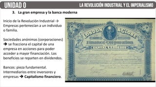 Inicio de la Revolución Industrial →
Empresas pertenecían a un individuo
o familia.
Sociedades anónimas (corporaciones)
 se fracciona el capital de una
empresa en acciones para poder
acceder a mayor financiación. Los
beneficios se reparten en dividendos.
Bancos: pieza fundamental.
Intermediarios entre inversores y
empresas  Capitalismo financiero.
3. La gran empresa y la banca moderna
 