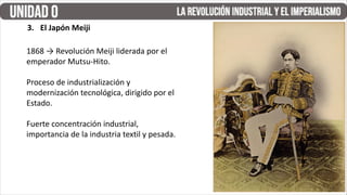 3. El Japón Meiji
1868 → Revolución Meiji liderada por el
emperador Mutsu-Hito.
Proceso de industrialización y
modernización tecnológica, dirigido por el
Estado.
Fuerte concentración industrial,
importancia de la industria textil y pesada.
 