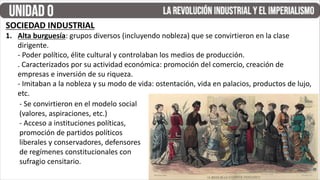 SOCIEDAD INDUSTRIAL
1. Alta burguesía: grupos diversos (incluyendo nobleza) que se convirtieron en la clase
dirigente.
- Poder político, élite cultural y controlaban los medios de producción.
. Caracterizados por su actividad económica: promoción del comercio, creación de
empresas e inversión de su riqueza.
- Imitaban a la nobleza y su modo de vida: ostentación, vida en palacios, productos de lujo,
etc.
- Se convirtieron en el modelo social
(valores, aspiraciones, etc.)
- Acceso a instituciones políticas,
promoción de partidos políticos
liberales y conservadores, defensores
de regímenes constitucionales con
sufragio censitario.
 