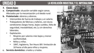 3. Clases bajas:
a. Campesinado: situación variable según zonas.
Afectados por la mecanización y el éxodo rural.
b. Proletariado: obreros y obreras.
• Intercambio de fuerza de trabajo y un salario.
• Trabajadores de fábricas y talleres, con duras
condiciones (largas horas, bajos sueldos, falta de
seguridad, inestabilidad, etc.) y sin derechos
laborales.
• Explotación.
• Mujeres por salarios más bajos y menor
conflictividad.
• Niños y niñas.
• 1847, Inglaterra, Ten Hours Bill: limitación de
10 horas al día para niños y mujeres.
c. Servicio doméstico: criados y criadas.
 