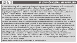 La historia del proletariado en Inglaterra comienza en la segunda mitad del siglo pasado, con la invención de la
máquina de vapor y las máquinas destinadas a trabajar el algodón. Es sabido que estas invenciones
desencadenaron una revolución industrial que, simultáneamente, transformó la sociedad burguesa en su
conjunto y cuya importancia en la historia del mundo apenas ahora comienza a comprenderse. [...] Solamente en
Inglaterra puede estudiarse el proletariado en todas sus relaciones y desde todos los ángulos.
[...] En la industria, el hombre, el trabajador, es considerado sólo como una fracción del capital, al cual el
industrial paga un interés —que se llama salario— a cambio de que éste se entregue a él para ser utilizado.
[...] Toda gran ciudad tiene uno o varios "barrios malos", donde se concentra la clase obrera. Desde luego, es
frecuente que la pobreza resida en callejuelas recónditas muy cerca de los palacios de los ricos; pero, en general,
se le ha asignado un campo aparte donde, escondida de la mirada de las clases más afortunadas, tiene que
arreglárselas como sea. En Inglaterra, estos "barrios malos" están organizados por todas partes más o menos de
la misma manera, hallándose ubicadas las peores viviendas en la parte más fea de la ciudad. Casi siempre se
trata de edificios de una o dos plantas, de ladrillos, alineados en largas filas, si es posible con sótanos habitados,
y por lo general construidos irregularmente. [...] Las calles mismas no son habitualmente ni planas ni
pavimentadas; están sucias, llenas de detritos vegetales y animales, sin cloacas ni cunetas, pero en cambio
sembradas de charcas estancadas y fétidas. Además, la ventilación se hace difícil por la mala y confusa
construcción de todo el barrio y, como muchas personas viven en un pequeño espacio, es fácil imaginar qué aire
se respira en esos barrios obreros.
Fiedrich Engels, La condición de la clase obrera en Inglaterra (1845)
 