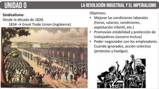 Sindicalismo:
Desde la década de 1820.
1834 → Great Trade Union (Inglaterra).
Objetivos:
• Mejorar las condiciones laborales
(horas, salarios, condiciones,
explotación infantil, etc.)
• Promovían estabilidad y protección de
trabajadores (socorro mutuo)
• Poder negociador con los empleadores.
Cuando ignorados, acción colectiva
(protestas y huelgas).
 