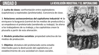 2. Lucha de clases: confrontación entre explotadores
(capitalistas) y explotados (proletariado). Conciencia de clase.
3. Relaciones socioeconómicas del capitalismo industrial → Se
enriquece la burguesía (control de los medios de producción) y
se empobrece el proletariado (vendiendo su trabajo). Se aliena
a los trabajadores de su trabajo, y los capitalistas crean la
plusvalía a partir de esta alienación.
4. Modelo productivo socialista: propiedad colectiva de los
medios de producción.
5. Objetivo: dictadura del proletariado como estadio
intermedio para la destrucción del capitalismo y el
establecimiento de una sociedad sin clases sociales.
 