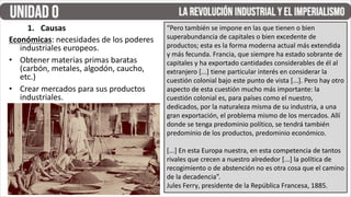 1. Causas “Pero también se impone en las que tienen o bien
superabundancia de capitales o bien excedente de
productos; esta es la forma moderna actual más extendida
y más fecunda. Francia, que siempre ha estado sobrante de
capitales y ha exportado cantidades considerables de él al
extranjero [...] tiene particular interés en considerar la
cuestión colonial bajo este punto de vista [...]. Pero hay otro
aspecto de esta cuestión mucho más importante: la
cuestión colonial es, para países como el nuestro,
dedicados, por la naturaleza misma de su industria, a una
gran exportación, el problema mismo de los mercados. Allí
donde se tenga predominio político, se tendrá también
predominio de los productos, predominio económico.
[...] En esta Europa nuestra, en esta competencia de tantos
rivales que crecen a nuestro alrededor [...] la política de
recogimiento o de abstención no es otra cosa que el camino
de la decadencia”.
Jules Ferry, presidente de la República Francesa, 1885.
Económicas: necesidades de los poderes
industriales europeos.
• Obtener materias primas baratas
(carbón, metales, algodón, caucho,
etc.)
• Crear mercados para sus productos
industriales.
 