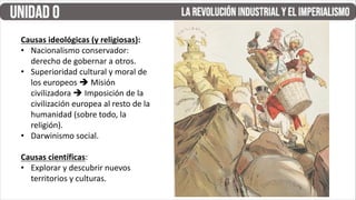 Causas ideológicas (y religiosas):
• Nacionalismo conservador:
derecho de gobernar a otros.
• Superioridad cultural y moral de
los europeos  Misión
civilizadora  Imposición de la
civilización europea al resto de la
humanidad (sobre todo, la
religión).
• Darwinismo social.
Causas científicas:
• Explorar y descubrir nuevos
territorios y culturas.
 