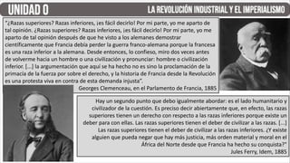 Hay un segundo punto que debo igualmente abordar: es el lado humanitario y
civilizador de la cuestión. Es preciso decir abiertamente que, en efecto, las razas
superiores tienen un derecho con respecto a las razas inferiores porque existe un
deber para con ellas. Las razas superiores tienen el deber de civilizar a las razas. [...]
Las razas superiores tienen el deber de civilizar a las razas inferiores. ¿Y existe
alguien que pueda negar que hay más justicia, más orden material y moral en el
África del Norte desde que Francia ha hecho su conquista?"
Jules Ferry, Idem, 1885
“¿Razas superiores? Razas inferiores, ¡es fácil decirlo! Por mi parte, yo me aparto de
tal opinión. ¿Razas superiores? Razas inferiores, ¡es fácil decirlo! Por mi parte, yo me
aparto de tal opinión después de que he visto a los alemanes demostrar
científicamente que Francia debía perder la guerra franco-alemana porque la francesa
es una raza inferior a la alemana. Desde entonces, lo confieso, miro dos veces antes
de volverme hacia un hombre o una civilización y pronunciar: hombre o civilización
inferior. [...] la argumentación que aquí se ha hecho no es sino la proclamación de la
primacía de la fuerza por sobre el derecho, y la historia de Francia desde la Revolución
es una protesta viva en contra de esta demanda injusta”.
Georges Clemenceau, en el Parlamento de Francia, 1885
 