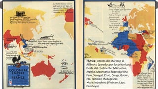 •África: intento del Mar Rojo al
Atlántico (parados por los británicos).
Oeste del continente: Marruecos,
Argelia, Mauritania, Niger, Burkina
Faso, Senegal, Chad, Congo, Gabón,
etc. También Madagascar.
•Asia: Indochina (Vietnam, Laos,
Camboya).
 
