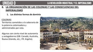 8. LA ORGANIZACIÓN DE LAS COLONIAS Y LAS CONSECUENCIAS DEL
IMPERIALISMO
1. Las distintas formas de dominio
COLONIAS
Territorios sometidos a la soberanía de
la potencia colonizadora y
administrados por esta.
Algunas con cierto nivel de autonomía
y autogobierno (GB: Canadá, Australia,
Nueva Zelanda, etc.; FR: Argelia).
 