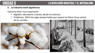 Industria textil: muy importante:
• Algodón: abundante y barato, desde las colonias.
• Problemas Difícil de coger porque había que separar las fibras (muy cortas)
de las semillas.
2. La industria textil algodonera
 