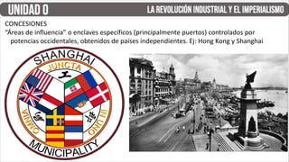 CONCESIONES
“Áreas de influencia” o enclaves específicos (principalmente puertos) controlados por
potencias occidentales, obtenidos de países independientes. Ej: Hong Kong y Shanghai
 