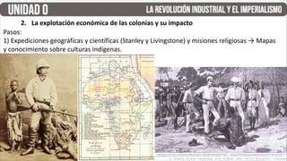Pasos:
1) Expediciones geográficas y científicas (Stanley y Livingstone) y misiones religiosas → Mapas
y conocimiento sobre culturas indígenas.
2. La explotación económica de las colonias y su impacto
 