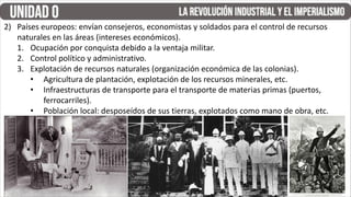 2) Países europeos: envían consejeros, economistas y soldados para el control de recursos
naturales en las áreas (intereses económicos).
1. Ocupación por conquista debido a la ventaja militar.
2. Control político y administrativo.
3. Explotación de recursos naturales (organización económica de las colonias).
• Agricultura de plantación, explotación de los recursos minerales, etc.
• Infraestructuras de transporte para el transporte de materias primas (puertos,
ferrocarriles).
• Población local: desposeídos de sus tierras, explotados como mano de obra, etc.
 