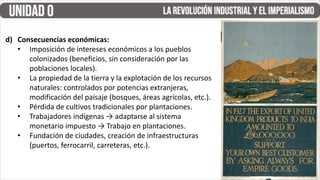 d) Consecuencias económicas:
• Imposición de intereses económicos a los pueblos
colonizados (beneficios, sin consideración por las
poblaciones locales).
• La propiedad de la tierra y la explotación de los recursos
naturales: controlados por potencias extranjeras,
modificación del paísaje (bosques, áreas agrícolas, etc.).
• Pérdida de cultivos tradicionales por plantaciones.
• Trabajadores indígenas → adaptarse al sistema
monetario impuesto → Trabajo en plantaciones.
• Fundación de ciudades, creación de infraestructuras
(puertos, ferrocarril, carreteras, etc.).
 