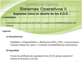 Aspectos clave en diseño de los S.O.D.
Confiabilidad

    Una de las motivaciones de los S.O.D. es mejorar la confiabilidad global del
    sistema.

Aspectos

    a) Inconsistencia

        Fiabilidad ⇒ Disponibilidad ⇒ Replicación (HW y SW) ⇒ Inconsistencia
        Aumenta número de copias ⇒ Aumenta la probabilidad de inconsistencia
 
    b) Seguridad

        Crecen los problemas de seguridad en los S.O.D. porque aumenta el
        número de mensajes en la red.
 