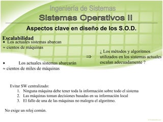 Aspectos clave en diseño de los S.O.D.
 

Escalabilidad
•  Los actuales sistemas abarcan
≈ cientos de máquinas
                                                            ¿ Los métodos y algoritmos
                                                    ⇒       utilizados en los sistemas actuales
•            Los actuales sistemas abarcarán                escalan adecuadamente ?
≈ cientos de miles de máquinas


         Evitar SW centralizado:
             1. Ninguna máquina debe tener toda la información sobre todo el sistema
             2. Las máquinas toman decisiones basadas en su información local
             3. El fallo de una de las máquinas no malogra el algoritmo.

    No exige un reloj común.
 