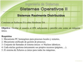 Sistemas Realmente Distribuidos
 
Consisten en Software FA sobre Hardware DA
 
Objetivo: Ocultar al usuario el HW subyacente y percibir este como un máquina
única.
 
Requisitos
1. Mecanismo PC homogéneo para procesos locales y remotos.
2. Mecanismo unificado de gestión de procesos.
3. Conjunto de llamadas al sistema únicas ⇒ Núcleos idénticos.
4. Cada núcleo gestiona únicamente sus propios recursos (páginas, ...).
5. El sistema de ficheros es único para todas las máquinas.
 