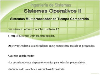 Sistemas Multiprocesador de Tiempo Compartido

Consisten en Software FA sobre Hardware FA 

Ejemplo: Sistemas Unix multiprocesador.


Objetivo: Ocultar a las aplicaciones que ejecutan sobre más de un procesador.


Aspectos considerados

- La cola de procesos dispuestos es única para todos los procesadores.

- Influencia de la caché en los cambios de contexto.
 