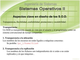 Aspectos clave en diseño de los S.O.D.
Transparencia, flexibilidad, confiabilidad, prestaciones y escalabilidad.

Transparencia:
Un SOD es transparente cuando es visto por el usuario y el programador como un
sistema convencional de tiempo compartido.

1. Transparencia a la ubicación
Los nombres de los recursos no están ligados a máquinas concretas:
    Se prohíbe /pc_1/home/file4

2. Transparencia a la replicación
    Los nombres de los ficheros son independientes de si están o no están
    replicados y en que máquinas .
 