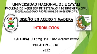 INTRODUCCION
CATEDRATICO : Mg. Ing. Enzo Morales Berrio
DISEÑO EN ACERO Y MADERA
PUCALLPA – PERU
2022
UNIVERSIDAD NACIONAL DE UCAYALI
FACULTAD DE INGENIERIA DE SISTEAMAS Y DE INGENIERIA CIVIL
ESCUELA ACADEMICA PROFESIONAL DE INGENIERIA CIVIL
 
