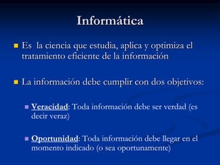 Informática Es  la ciencia que estudia, aplica y optimiza el tratamiento eficiente de la informaciónLa información debe cumplir con dos objetivos:Veracidad: Toda información debe ser verdad (es decir veraz) Oportunidad: Toda información debe llegar en el momento indicado (o sea oportunamente)