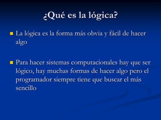 ¿Qué es la lógica?La lógica es la forma más obvia y fácil de hacer algoPara hacer sistemas computacionales hay que ser lógico, hay muchas formas de hacer algo pero el programador siempre tiene que buscar el más sencillo