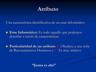 Atributo Una característica identificativa de un ente informáticoEnte Informático: Es todo aquello que podemos describir a través de característicasParticularidad de un atributo: 1- Obedece a una serie de Razonamientos Humanos y 2- Es muy relativo“Juana es alta”
