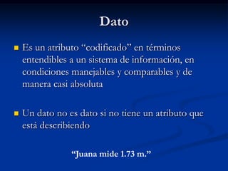 Dato Es un atributo “codificado” en términos entendibles a un sistema de información, en condiciones manejables y comparables y de manera casi absolutaUn dato no es dato si no tiene un atributo que está describiendo“Juana mide 1.73 m.”