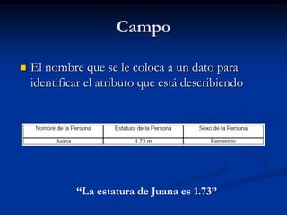 Campo El nombre que se le coloca a un dato para identificar el atributo que está describiendo“La estatura de Juana es 1.73”