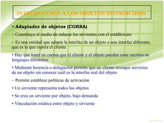 INTRODUCCIÓN A LOS OBJETOS DISTRIBUIDOS

• Adaptador de objetos (CORBA)
– Constituye el medio de enlazar los sirvientes con el middleware
– Es una entidad que adapta la interfaz de un objeto a una interfaz diferente,
que es la que espera el cliente
• Hay que tener en cuenta que el cliente y el objeto pueden estar escritos en
lenguajes diferentes
• Mediante herencia o delegación permite que un cliente invoque servicios
de un objeto sin conocer cuál es la interfaz real del objeto
– Permite establece políticas de activación
• Un sirviente representa todos los objetos
• Se crea un sirviente por objeto, bajo demanda
• Vinculación estática entre objeto y sirviente
• Ar
 