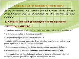 Llamada a un Procedimiento Remoto (RPC)
Es un mecanismo que permite que un proceso pueda invocar
procedimientos que se encuentran en otro proceso de otra
máquina.
 El Objetivo principal que persigue es la transparencia
-FUNCIONAMIENTO
●
    Cuando un proceso en la máquina “A” llama a un procedimiento en la máquina “B”:
●
    El proceso que realiza la llamada se suspende.
●
    La ejecución del procedimiento se realiza en “B”.
●
 La información se puede transportar de un lado al otro mediante los parámetros y
puede regresar en el resultado del procedimiento.
●
    El programador no se preocupa de una transferencia de mensajes o de la e / s.
●
    A este método se lo denomina llamada a procedimiento remoto o RPC.
●
 El procedimiento que hace la llamada y el que la recibe se ejecutan en máquinas
diferentes, es decir que utilizan espacios de direcciones distintos.
 