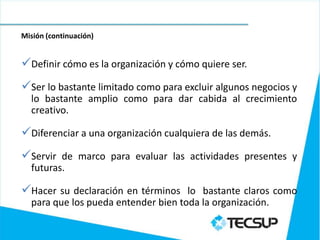 Misión (continuación)


Definir cómo es la organización y cómo quiere ser.
Ser lo bastante limitado como para excluir algunos negocios y
  lo bastante amplio como para dar cabida al crecimiento
  creativo.

Diferenciar a una organización cualquiera de las demás.
Servir de marco para evaluar las actividades presentes y
  futuras.

Hacer su declaración en términos lo bastante claros como
  para que los pueda entender bien toda la organización.
 