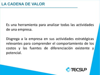 LA CADENA DE VALOR




 Es una herramienta para analizar todas las actividades
 de una empresa.

 Disgrega a la empresa en sus actividades estratégicas
 relevantes para comprender el comportamiento de los
 costos y las fuentes de diferenciación existente y
 potencial.
 