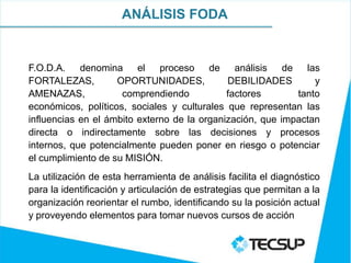 ANÁLISIS FODA


F.O.D.A. denomina el proceso de análisis                  de las
FORTALEZAS,         OPORTUNIDADES,           DEBILIDADES        y
AMENAZAS,            comprendiendo           factores       tanto
económicos, políticos, sociales y culturales que representan las
influencias en el ámbito externo de la organización, que impactan
directa o indirectamente sobre las decisiones y procesos
internos, que potencialmente pueden poner en riesgo o potenciar
el cumplimiento de su MISIÓN.
La utilización de esta herramienta de análisis facilita el diagnóstico
para la identificación y articulación de estrategias que permitan a la
organización reorientar el rumbo, identificando su la posición actual
y proveyendo elementos para tomar nuevos cursos de acción
 