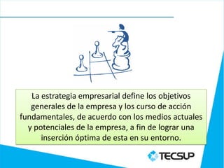 La estrategia empresarial define los objetivos
   generales de la empresa y los curso de acción
fundamentales, de acuerdo con los medios actuales
  y potenciales de la empresa, a fin de lograr una
      inserción óptima de esta en su entorno.
 