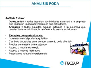 ANÁLISIS FODA



Análisis Externo
  Oportunidad = todas aquellas posibilidades externas a la empresa
  que tienen un impacto favorable en sus actividades.
  Amenaza = todas aquellas fuerzas externas a la empresa que
  pueden tener una influencia desfavorable en sus actividades.

•   Ejemplos de oportunidades:
•   Incremento en el poder adquisitivo
•   Cambios favorables en el comportamiento de la clientela
•   Precios de materia prima bajando
•   Acceso a nueva tecnología
•   Acceso a nuevos mercados
•   Potenciales nuevos inversionistas
 