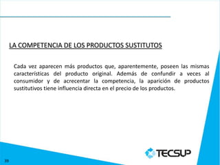 LA COMPETENCIA DE LOS PRODUCTOS SUSTITUTOS

      Cada vez aparecen más productos que, aparentemente, poseen las mismas
      características del producto original. Además de confundir a veces al
      consumidor y de acrecentar la competencia, la aparición de productos
      sustitutivos tiene influencia directa en el precio de los productos.




39
 