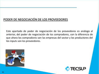 PODER DE NEGOCIACIÓN DE LOS PROVEEDORES


     Este apartado de poder de negociación de los proveedores es análogo al
     anterior, del poder de negociación de los compradores, con la diferencia de
     que ahora los compradores son las empresas del sector y los productores del
     los inputs son los proveedores.




43
 