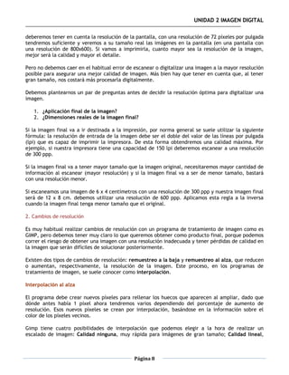 UNIDAD 2 IMAGEN DIGITAL

deberemos tener en cuenta la resolución de la pantalla, con una resolución de 72 píxeles por pulgada
tendremos suficiente y veremos a su tamaño real las imágenes en la pantalla (en una pantalla con
una resolución de 800x600). Si vamos a imprimirla, cuanto mayor sea la resolución de la imagen,
mejor será la calidad y mayor el detalle.

Pero no debemos caer en el habitual error de escanear o digitalizar una imagen a la mayor resolución
posible para asegurar una mejor calidad de imagen. Más bien hay que tener en cuenta que, al tener
gran tamaño, nos costará más procesarla digitalmente.

Debemos plantearnos un par de preguntas antes de decidir la resolución óptima para digitalizar una
imagen.

   1. ¿Aplicación final de la imagen?
   2. ¿Dimensiones reales de la imagen final?

Si la imagen final va a ir destinada a la impresión, por norma general se suele utilizar la siguiente
fórmula: la resolución de entrada de la imagen debe ser el doble del valor de las líneas por pulgada
(lpi) que es capaz de imprimir la impresora. De esta forma obtendremos una calidad máxima. Por
ejemplo, si nuestra impresora tiene una capacidad de 150 lpi deberemos escanear a una resolución
de 300 ppp.

Si la imagen final va a tener mayor tamaño que la imagen original, necesitaremos mayor cantidad de
información al escanear (mayor resolución) y si la imagen final va a ser de menor tamaño, bastará
con una resolución menor.

Si escaneamos una imagen de 6 x 4 centímetros con una resolución de 300 ppp y nuestra imagen final
será de 12 x 8 cm. debemos utilizar una resolución de 600 ppp. Aplicamos esta regla a la inversa
cuando la imagen final tenga menor tamaño que el original.

2. Cambios de resolución

Es muy habitual realizar cambios de resolución con un programa de tratamiento de imagen como es
GIMP, pero debemos tener muy claro lo que queremos obtener como producto final, porque podemos
correr el riesgo de obtener una imagen con una resolución inadecuada y tener pérdidas de calidad en
la imagen que serán difíciles de solucionar posteriormente.

Existen dos tipos de cambios de resolución: remuestreo a la baja y remuestreo al alza, que reducen
o aumentan, respectivamente, la resolución de la imagen. Este proceso, en los programas de
tratamiento de imagen, se suele conocer como interpolación.

Interpolación al alza

El programa debe crear nuevos píxeles para rellenar los huecos que aparecen al ampliar, dado que
dónde antes había 1 píxel ahora tendremos varios dependiendo del porcentaje de aumento de
resolución. Esos nuevos píxeles se crean por interpolación, basándose en la información sobre el
color de los píxeles vecinos.

Gimp tiene cuatro posibilidades de interpolación que podemos elegir a la hora de realizar un
escalado de imagen: Calidad ninguna, muy rápida para imágenes de gran tamaño; Calidad lineal,



                                              Página 8
 