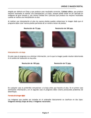 UNIDAD 2 IMAGEN DIGITAL

elegida por defecto en Gimp y que produce unos resultados correctos, Calidad cúbica, que produce
mejores resultados al realizar una interpolación a la baja, aunque puede tardar en ser aplicada en
imágenes de gran tamaño y, por último Calidad Sinc (Lanczos) que produce los mejores resultados
cuando se realiza una interpolación al alza.

Al realizar una interpolación al alza los nuevos píxeles pueden emborronar la imagen dado que el
programa debe crear nuevos pixeles partiendo de un número menor de píxeles.


                           Resolución de 72 ppp.               Resolución de 300 ppp.




Interpolación a la baja

En este caso el programa va a eliminar información, con lo que la imagen puede resultar deteriorada
si el cambio de resolución es muy alto.


                       Resolución de 180 ppp.                 Resolución de 72 ppp.




En cualquier caso es preferible remuestrear a la baja antes que hacerlo al alza. En el primer caso
eliminamos información y en el segundo caso el programa debe crearla provocando problemas de
desenfoque.

Formatos de la imagen digital

Las imágenes que pueden ser tratadas en el ordenador básicamente se clasifican en dos tipos:
imágenes bitmap (mapa de bits) e imágenes vectoriales.




                                                   Página 9
 