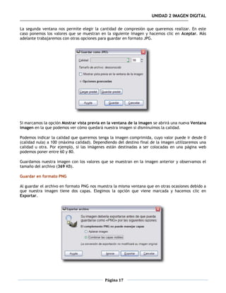 UNIDAD 2 IMAGEN DIGITAL

La segunda ventana nos permite elegir la cantidad de compresión que queremos realizar. En este
caso ponemos los valores que se muestran en la siguiente imagen y hacemos clic en Aceptar. Más
adelante trabajaremos con otras opciones para guardar en formato JPG.




Si marcamos la opción Mostrar vista previa en la ventana de la imagen se abrirá una nueva Ventana
imagen en la que podemos ver cómo quedará nuestra imagen si disminuimos la calidad.

Podemos indicar la calidad que queremos tenga la imagen comprimida, cuyo valor puede ir desde 0
(calidad nula) a 100 (máxima calidad). Dependiendo del destino final de la imagen utilizaremos una
calidad u otra. Por ejemplo, si las imágenes están destinadas a ser colocadas en una página web
podemos poner entre 60 y 80.

Guardamos nuestra imagen con los valores que se muestran en la imagen anterior y observamos el
tamaño del archivo (369 KB).

Guardar en formato PNG

Al guardar el archivo en formato PNG nos muestra la misma ventana que en otras ocasiones debido a
que nuestra imagen tiene dos capas. Elegimos la opción que viene marcada y hacemos clic en
Exportar.




                                            Página 17
 