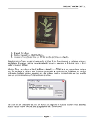 UNIDAD 2 IMAGEN DIGITAL




   1. Original: 9x13,5 cm.
   2. Destino: Impresión en A3 (29,7x42 cm).
   3. Impresora: Inyección de tinta con 300 dpi (puntos de tinta por pulgada).

Las dimensiones finales son, aproximadamente, el triple de las dimensiones de la copia que tenemos;
por lo tanto deberemos escanear con una resolución tres veces superior a la de la impresora, es decir
deberemos elegir 900 dpi.

Abrimos Gimp y accedemos al Menú Archivo --> Adquirir --> TWAIN y se nos mostrará una ventana
con los escáners y cámaras que tengamos conectados y correctamente instalados en nuestro
ordenador. Cualquier escáner aparecerá en esta ventana; nosotros hemos elegido uno muy sencillo
que nos permitirá realizar perfectamente esta práctica.




Al hacer clic en seleccionar se pone en marcha el programa de nuestro escáner donde debemos
buscar y elegir valores similares a los que podemos ver a continuación:




                                              Página 22
 