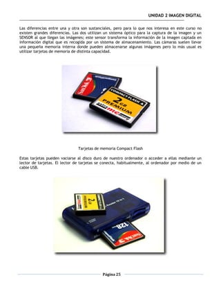 UNIDAD 2 IMAGEN DIGITAL

Las diferencias entre una y otra son sustanciales, pero para lo que nos interesa en este curso no
existen grandes diferencias. Las dos utilizan un sistema óptico para la captura de la imagen y un
SENSOR al que llegan las imágenes; este sensor transforma la información de la imagen captada en
información digital que es recogida por un sistema de almacenamiento. Las cámaras suelen llevar
una pequeña memoria interna donde pueden almacenarse algunas imágenes pero lo más usual es
utilizar tarjetas de memoria de distinta capacidad.




                               Tarjetas de memoria Compact Flash

Estas tarjetas pueden vaciarse al disco duro de nuestro ordenador o acceder a ellas mediante un
lector de tarjetas. El lector de tarjetas se conecta, habitualmente, al ordenador por medio de un
cable USB.




                                            Página 25
 